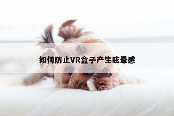 beat365唯一官网|如何防止VR盒子产生眩晕感